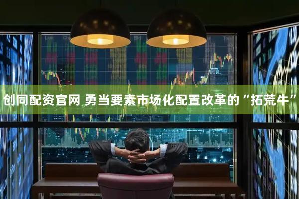 创同配资官网 勇当要素市场化配置改革的“拓荒牛”