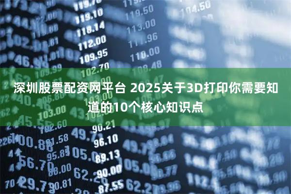深圳股票配资网平台 2025关于3D打印你需要知道的10个核心知识点