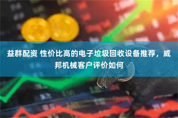 益群配资 性价比高的电子垃圾回收设备推荐，威邦机械客户评价如何