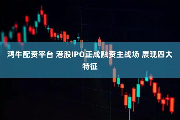 鸿牛配资平台 港股IPO正成融资主战场 展现四大特征