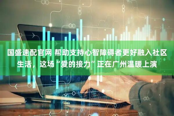 国盛速配官网 帮助支持心智障碍者更好融入社区生活，这场“爱的接力”正在广州温暖上演