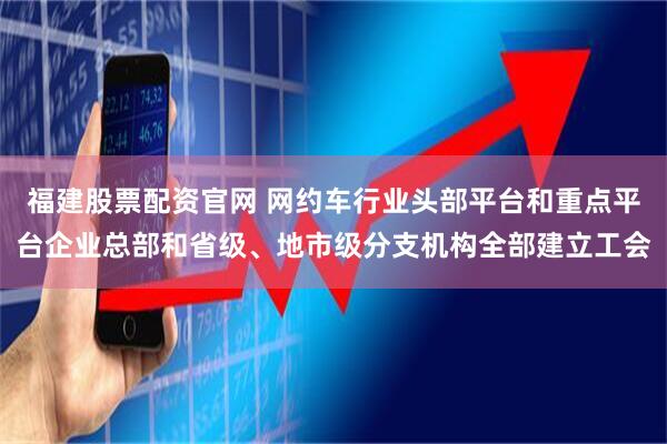 福建股票配资官网 网约车行业头部平台和重点平台企业总部和省级、地市级分支机构全部建立工会