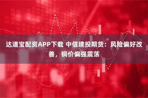 达道宝配资APP下载 中信建投期货：风险偏好改善，铜价偏强震荡