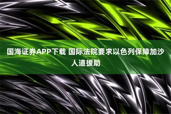 国海证券APP下载 国际法院要求以色列保障加沙人道援助