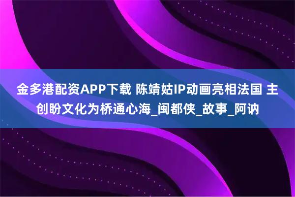 金多港配资APP下载 陈靖姑IP动画亮相法国 主创盼文化为桥通心海_闽都侠_故事_阿讷