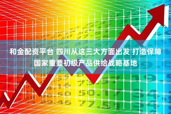 和金配资平台 四川从这三大方面出发 打造保障国家重要初级产品供给战略基地