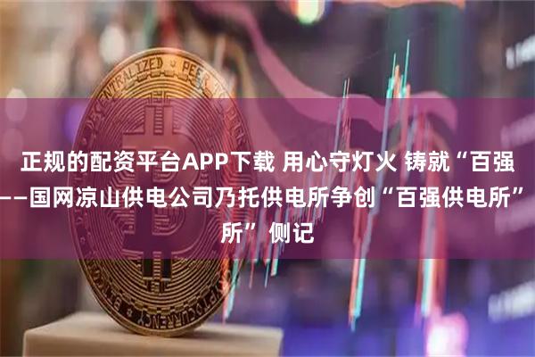 正规的配资平台APP下载 用心守灯火 铸就“百强所”——国网凉山供电公司乃托供电所争创“百强供电所” 侧记