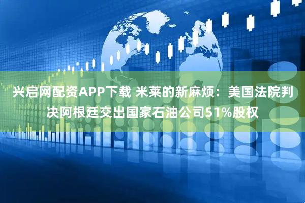 兴启网配资APP下载 米莱的新麻烦：美国法院判决阿根廷交出国家石油公司51%股权