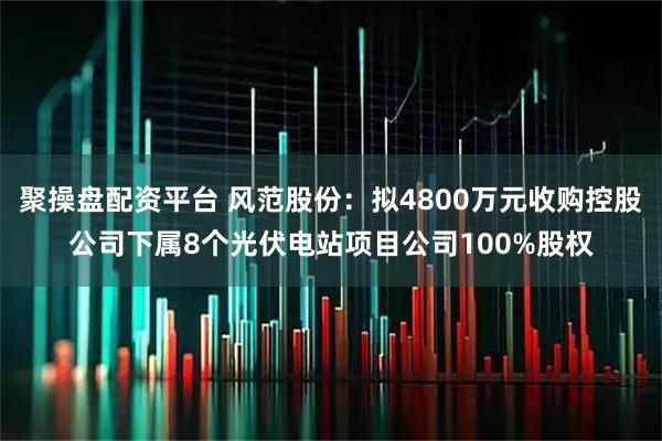 聚操盘配资平台 风范股份：拟4800万元收购控股公司下属8个光伏电站项目公司100%股权
