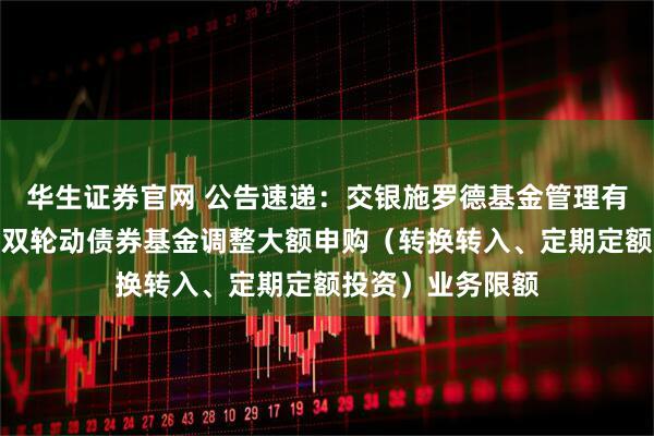 华生证券官网 公告速递：交银施罗德基金管理有限公司关于交银双轮动债券基金调整大额申购（转换转入、定期定额投资）业务限额