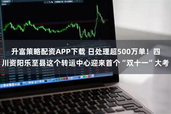 升富策略配资APP下载 日处理超500万单！四川资阳乐至县这个转运中心迎来首个“双十一”大考