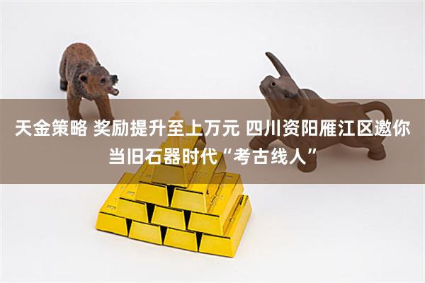 天金策略 奖励提升至上万元 四川资阳雁江区邀你当旧石器时代“考古线人”