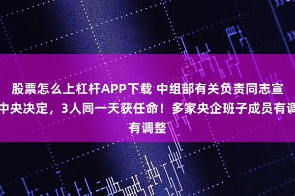 股票怎么上杠杆APP下载 中组部有关负责同志宣布中央决定，3人同一天获任命！多家央企班子成员有调整