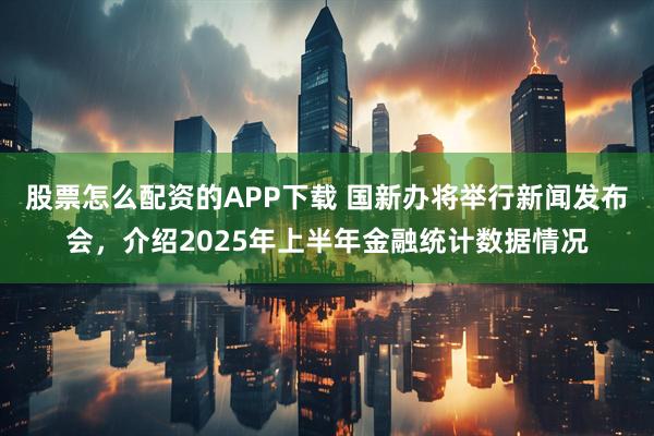 股票怎么配资的APP下载 国新办将举行新闻发布会，介绍2025年上半年金融统计数据情况