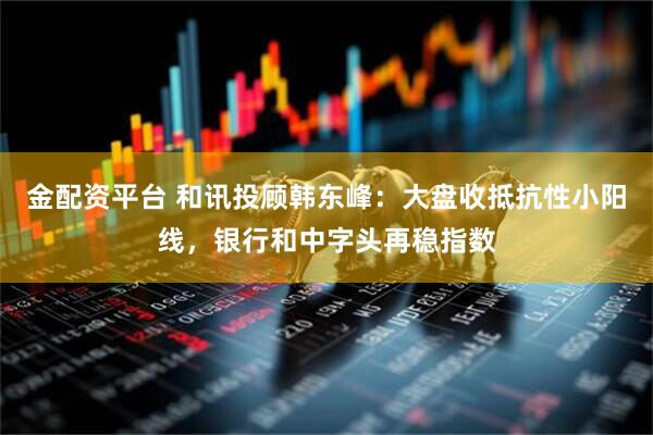金配资平台 和讯投顾韩东峰：大盘收抵抗性小阳线，银行和中字头再稳指数