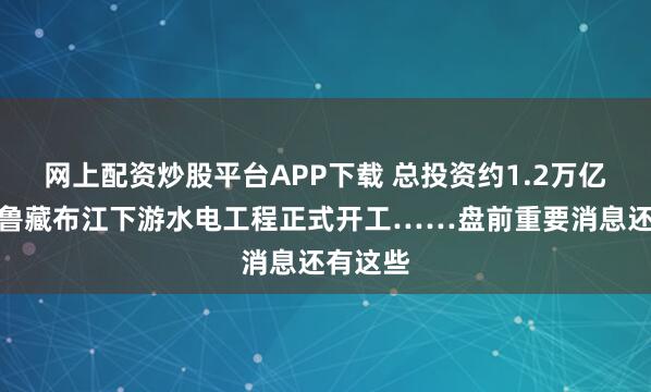 网上配资炒股平台APP下载 总投资约1.2万亿元，雅鲁藏布江下游水电工程正式开工……盘前重要消息还有这些