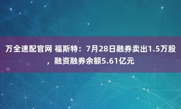 万全速配官网 福斯特：7月28日融券卖出1.5万股，融资融券余额5.61亿元