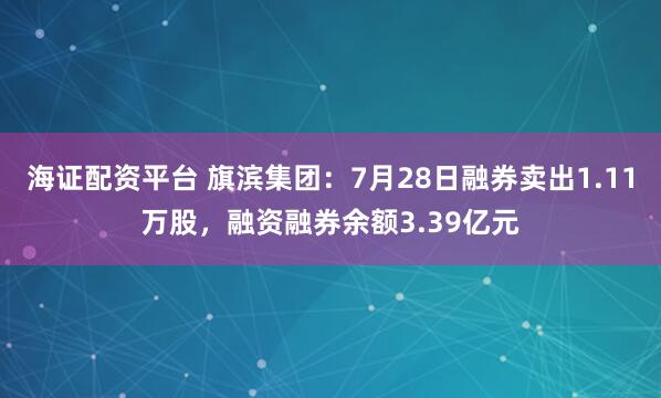 海证配资平台 旗滨集团：7月28日融券卖出1.11万股，融资融券余额3.39亿元