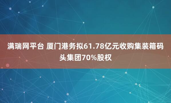 满瑞网平台 厦门港务拟61.78亿元收购集装箱码头集团70%股权