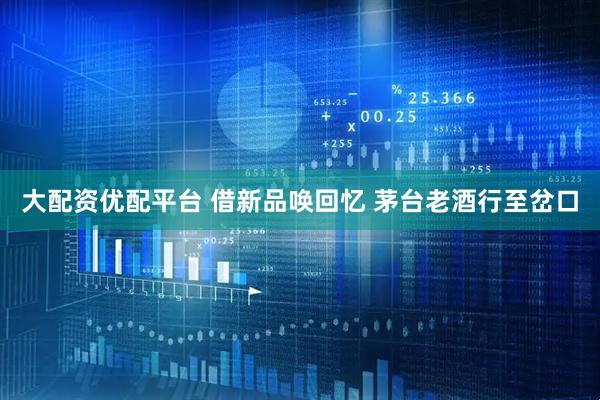 大配资优配平台 借新品唤回忆 茅台老酒行至岔口