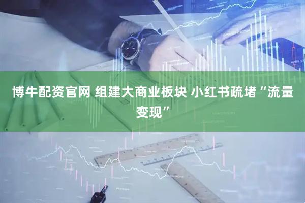 博牛配资官网 组建大商业板块 小红书疏堵“流量变现”