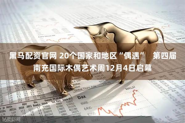 黑马配资官网 20个国家和地区“偶遇”   第四届南充国际木偶艺术周12月4日启幕