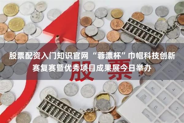 股票配资入门知识官网 “蓉漂杯”巾帼科技创新赛复赛暨优秀项目成果展今日举办
