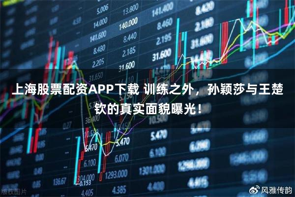 上海股票配资APP下载 训练之外，孙颖莎与王楚钦的真实面貌曝光！