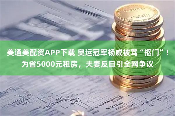 美通美配资APP下载 奥运冠军杨威被骂“抠门”！为省5000元租房，夫妻反目引全网争议