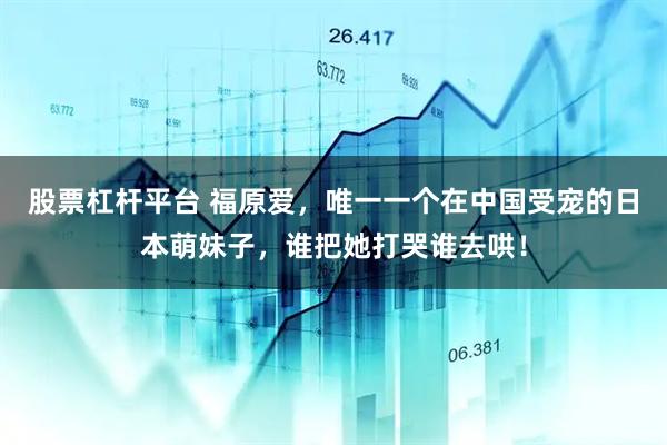 股票杠杆平台 福原爱，唯一一个在中国受宠的日本萌妹子，谁把她打哭谁去哄！