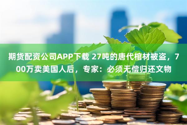 期货配资公司APP下载 27吨的唐代棺材被盗，700万卖美国人后，专家：必须无偿归还文物