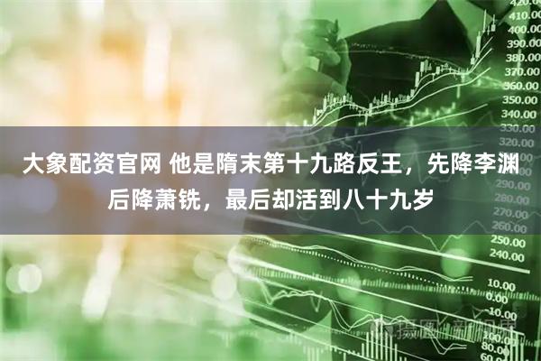 大象配资官网 他是隋末第十九路反王，先降李渊后降萧铣，最后却活到八十九岁