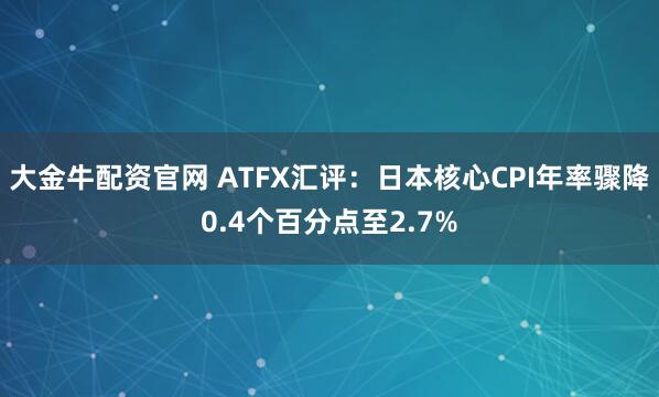 大金牛配资官网 ATFX汇评：日本核心CPI年率骤降0.4个百分点至2.7%