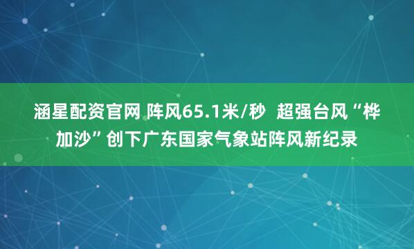 涵星配资官网 阵风65.1米/秒  超强台风“桦加沙”创下广东国家气象站阵风新纪录