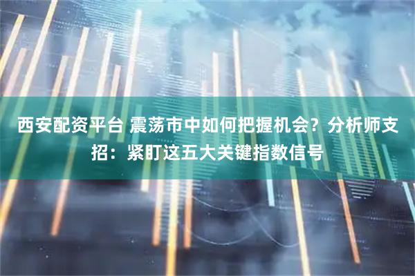 西安配资平台 震荡市中如何把握机会？分析师支招：紧盯这五大关键指数信号