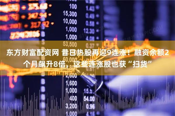 东方财富配资网 昔日热股再迎9连涨！融资余额2个月飙升8倍，这些连涨股也获“扫货”