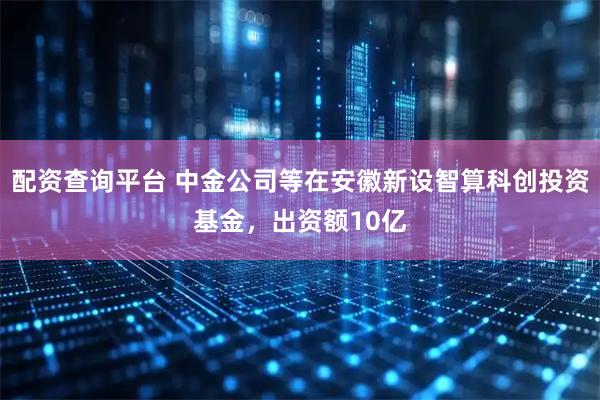 配资查询平台 中金公司等在安徽新设智算科创投资基金，出资额10亿