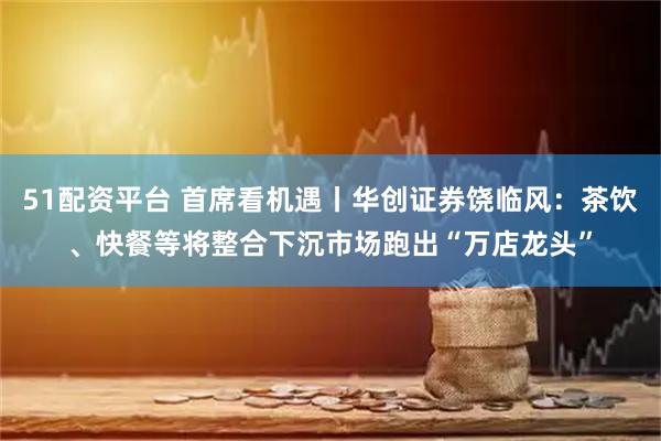 51配资平台 首席看机遇丨华创证券饶临风：茶饮、快餐等将整合下沉市场跑出“万店龙头”