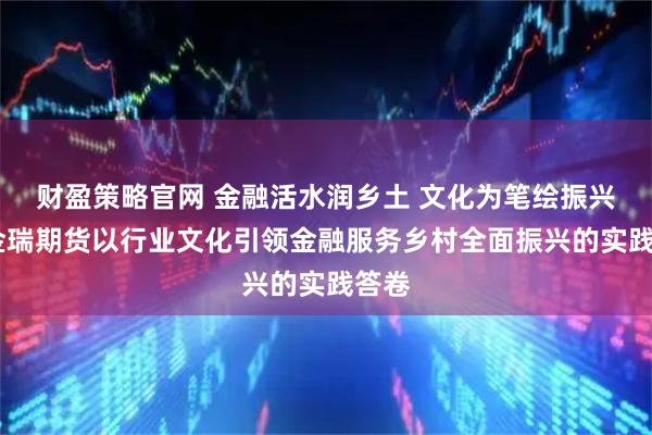 财盈策略官网 金融活水润乡土 文化为笔绘振兴——金瑞期货以行业文化引领金融服务乡村全面振兴的实践答卷