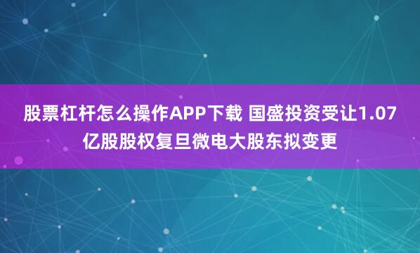 股票杠杆怎么操作APP下载 国盛投资受让1.07亿股股权复旦微电大股东拟变更