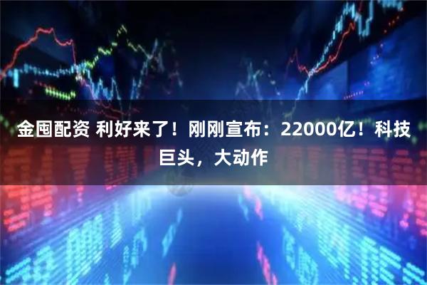 金囤配资 利好来了！刚刚宣布：22000亿！科技巨头，大动作