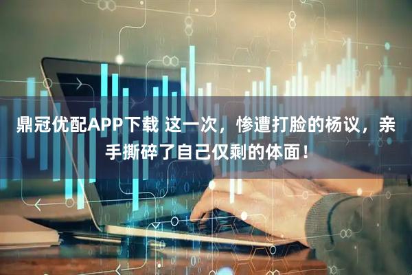 鼎冠优配APP下载 这一次，惨遭打脸的杨议，亲手撕碎了自己仅剩的体面！