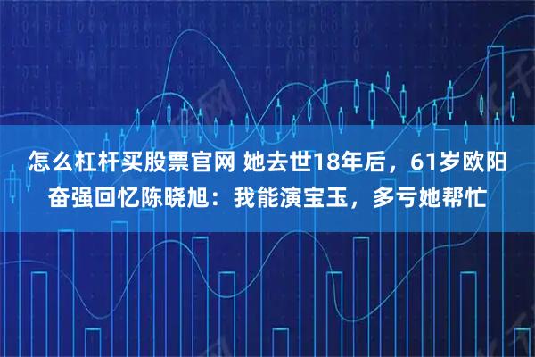 怎么杠杆买股票官网 她去世18年后，61岁欧阳奋强回忆陈晓旭：我能演宝玉，多亏她帮忙