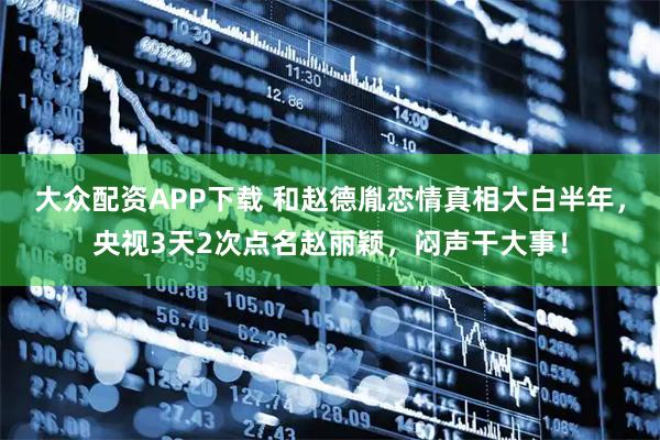 大众配资APP下载 和赵德胤恋情真相大白半年，央视3天2次点名赵丽颖，闷声干大事！