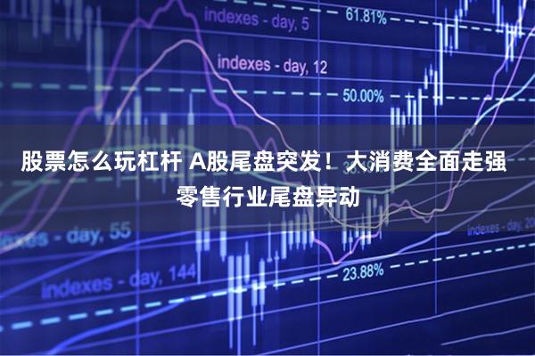 股票怎么玩杠杆 A股尾盘突发！大消费全面走强 零售行业尾盘异动