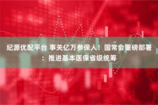 纪源优配平台 事关亿万参保人！国常会重磅部署：推进基本医保省级统筹