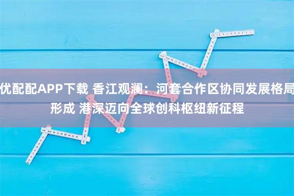 优配配APP下载 香江观澜：河套合作区协同发展格局形成 港深迈向全球创科枢纽新征程