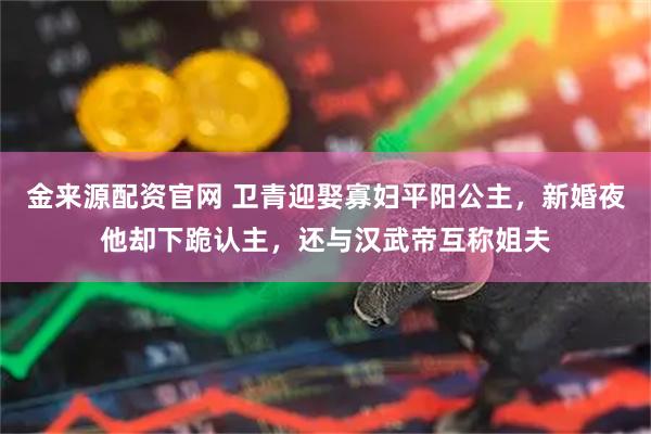 金来源配资官网 卫青迎娶寡妇平阳公主，新婚夜他却下跪认主，还与汉武帝互称姐夫