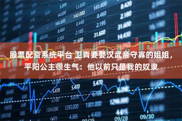 股票配资系统平台 卫青要娶汉武帝守寡的姐姐，平阳公主很生气：他以前只是我的奴隶