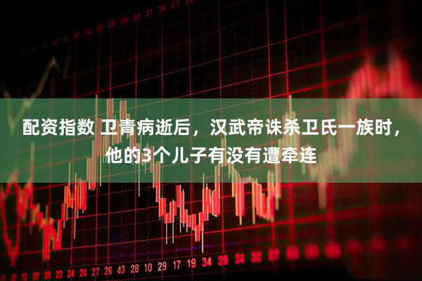 配资指数 卫青病逝后，汉武帝诛杀卫氏一族时，他的3个儿子有没有遭牵连